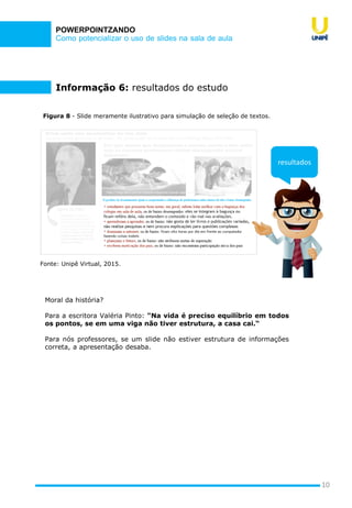 Como potencializar o uso de slides na sala de aula
POWERPOINTZANDO
10
Figura 8 - Slide meramente ilustrativo para simulação de seleção de textos.
Fonte: Unipê Virtual, 2015.
resultados
Informação 6: resultados do estudo
Moral da história?
Para a escritora Valéria Pinto: "Na vida é preciso equilíbrio em todos
os pontos, se em uma viga não tiver estrutura, a casa cai.“
Para nós professores, se um slide não estiver estrutura de informações
correta, a apresentação desaba.
 