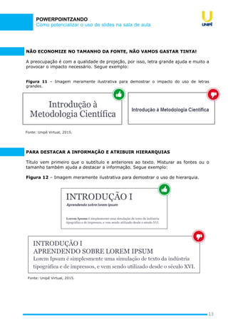 Como potencializar o uso de slides na sala de aula
POWERPOINTZANDO
NÃO ECONOMIZE NO TAMANHO DA FONTE, NÃO VAMOS GASTAR TINTA!
A preocupação é com a qualidade de projeção, por isso, letra grande ajuda e muito a
provocar o impacto necessário. Segue exemplo:
Figura 11 – Imagem meramente ilustrativa para demostrar o impacto do uso de letras
grandes.
13
Fonte: Unipê Virtual, 2015.
PARA DESTACAR A INFORMAÇÃO E ATRIBUIR HIERARQUIAS
Título vem primeiro que o subtítulo e anteriores ao texto. Misturar as fontes ou o
tamanho também ajuda a destacar a informação. Segue exemplo:
Figura 12 – Imagem meramente ilustrativa para demostrar o uso de hierarquia.
Fonte: Unipê Virtual, 2015.
 