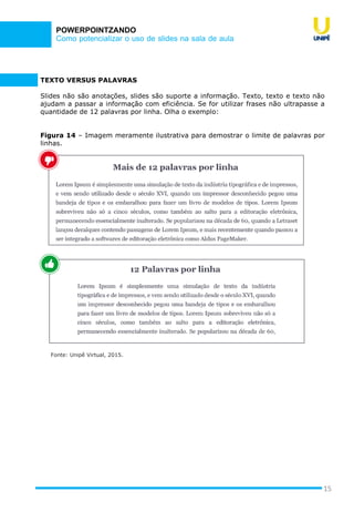 Como potencializar o uso de slides na sala de aula
POWERPOINTZANDO
15
TEXTO VERSUS PALAVRAS
Slides não são anotações, slides são suporte a informação. Texto, texto e texto não
ajudam a passar a informação com eficiência. Se for utilizar frases não ultrapasse a
quantidade de 12 palavras por linha. Olha o exemplo:
Figura 14 – Imagem meramente ilustrativa para demostrar o limite de palavras por
linhas.
Fonte: Unipê Virtual, 2015.
 