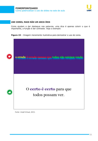 Como potencializar o uso de slides na sala de aula
POWERPOINTZANDO
16
USE CORES, MAIS NÃO UM ARCO-ÍRIS
Cores ajudam a dar destaque nas palavras, uma dica é apenas colorir o que é
importante, a função é dar contraste. Veja o exemplo:
Figura 15 – Imagem meramente ilustrativa para demostrar o uso de cores.
Fonte: Unipê Virtual, 2015.
 