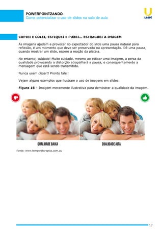 Como potencializar o uso de slides na sala de aula
POWERPOINTZANDO
17
COPIEI E COLEI, ESTIQUEI E PUXEI... ESTRAGUEI A IMAGEM
As imagens ajudam a provocar no expectador do slide uma pausa natural para
reflexão, é um momento que deve ser preservado na apresentação. Dê uma pausa,
quando mostrar um slide, espere a reação da plateia.
No entanto, cuidado! Muito cuidado, mesmo ao esticar uma imagem, a perca da
qualidade provocando a distorção atrapalhará a pausa, e consequentemente a
mensagem que está sendo transmitida.
Nunca usem clipart! Pronto falei!
Vejam alguns exemplos que ilustram o uso de imagens em slides:
Figura 16 – Imagem meramente ilustrativa para demostrar a qualidade da imagem.
Fonte: www.temperatureplus.com.au
 
