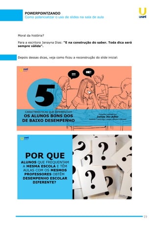 Como potencializar o uso de slides na sala de aula
POWERPOINTZANDO
19
Depois dessas dicas, veja como ficou a reconstrução do slide inicial:
Moral da história?
Para a escritora Janayna Dias: “E na construção do saber. Toda dica será
sempre válida”.
 