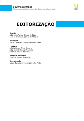 2
Como potencializar o uso de slides na sala de aula
POWERPOINTZANDO
EDITORIZAÇÃO
Revisão
Alba Lúcia Nunes Gomes da Costa
Luciano Henrique Gomes de Almeida
Produção
Izabel Cavalcanti Barros Lamenha Pinto
Pesquisa
Juliália Cássia Alves Bezerra
João Antônio Finazzi Medeiros
Emanuel Pessoa de Araújo
Design e ilustração
Emanuel Pessoa de Araújo
Diagramação
Izabel Cavalcanti Barros Lamenha Pinto
 