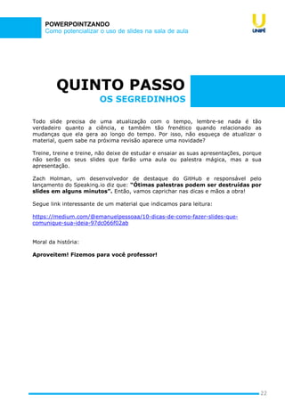 Como potencializar o uso de slides na sala de aula
POWERPOINTZANDO
QUINTO PASSO
Todo slide precisa de uma atualização com o tempo, lembre-se nada é tão
verdadeiro quanto a ciência, e também tão frenético quando relacionado as
mudanças que ela gera ao longo do tempo. Por isso, não esqueça de atualizar o
material, quem sabe na próxima revisão aparece uma novidade?
Treine, treine e treine, não deixe de estudar e ensaiar as suas apresentações, porque
não serão os seus slides que farão uma aula ou palestra mágica, mas a sua
apresentação.
Zach Holman, um desenvolvedor de destaque do GitHub e responsável pelo
lançamento do Speaking.io diz que: “Ótimas palestras podem ser destruídas por
slides em alguns minutos”. Então, vamos caprichar nas dicas e mãos a obra!
Segue link interessante de um material que indicamos para leitura:
https://medium.com/@emanuelpessoaa/10-dicas-de-como-fazer-slides-que-
comunique-sua-ideia-97dc066f02ab
Moral da história:
Aproveitem! Fizemos para você professor!
22
OS SEGREDINHOS
 