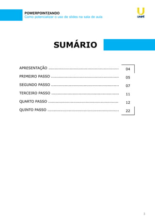 3
Como potencializar o uso de slides na sala de aula
POWERPOINTZANDO
SUMÁRIO
APRESENTAÇÃO ........................................................ 04
PRIMEIRO PASSO ...................................................... 05
SEGUNDO PASSO ...................................................... 07
TERCEIRO PASSO ...................................................... 11
QUARTO PASSO ........................................................ 12
QUINTO PASSO ......................................................... 22
 