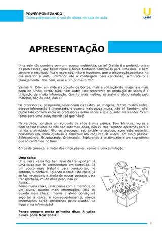 Como potencializar o uso de slides na sala de aula
POWERPOINTZANDO
APRESENTAÇÃO
Uma aula não combina sem um recurso multimídia, certo? O slide é o preferido entre
os professores, que ficam horas e horas tentando construí-lo para uma aula, e nem
sempre o resultado fica o esperado. Não é incomum, que a elaboração aconteça no
dia anterior a aula, utilizando até a madrugada para concluí-lo, sem roteiro e
planejamento. Pois bem, esse é um primeiro fato!
Vamos lá! Criar um slide é conjunto de textos, mais a utilização de imagens e mais
pano de fundo, certo? Não, não! Outro fato recorrente na produção de slides é a
utilização de muita informação. Quanto mais melhor, só assim o aluno estuda pelo
material, não é? Não, não é!
Os professores, pesquisam, selecionam os textos, as imagens, fazem muitos slides,
porque informação é importante, e quanto mais ajuda muita, não é? Também, não!
Outro fato comum entre os professores sobre slides é que quanto mais slides forem
feitos para uma aula, melhor (só que não)!
Na verdade, construir um conjunto de slide é uma ciência. Tem técnicas, regras e
bom senso! Muitos de nós não sabemos disso, não é? Mas, sempre apelamos para a
tal da criatividade. Não se preocupe, seu problema acabou, com este material,
pensamos em como ajuda-lo a construir um conjunto de slides, em cinco passos:
Selecionando, Estruturando, Ordenando, Explorando a criatividade e um segredinho
que só contamos no final.
Antes de começar a tratar dos cinco passos, vamos a uma simulação.
Uma caixa
Uma caixa vazia fica bem leve de transportar. Já
uma caixa que foi acrescentada em conteúdo, dá
um pouco mais trabalho para transportar, no
entanto, suportável. Quando a caixa está cheia, já
se faz necessário a ajuda de outras pessoas para
transporta-la, muito mais peso, não é?
Agora...
Pense numa caixa, relacione-a com a memória de
um aluno, quanto mais informações (isto é:
quanto mais cheia), menos o aluno conseguirá
suportar a caixa, e consequentemente, menos
informações serão aprendidas pelos alunos. Se
ligue ai na informação!
Pense sempre nesta primeira dica: A caixa
nunca pode ficar cheia!
4
 