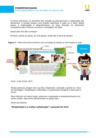 Como potencializar o uso de slides na sala de aula
POWERPOINTZANDO
O termo estruturar no dicionário faz menção ao planejamento e elaboração dos
elementos. A junção desses num projeto significam a ação ou a ideia. Nesse
passo, a organização é despretensiosa, ou seja, planejar os elementos
necessários para informar ao aluno a mensagem do slide.
Desse jeito fica fácil começar!
Primeiro vamos ao título, só uma pausa: ainda não é hora do design!
6
Figura 2 – Slide meramente ilustrativo para simulação de seleção de informações no slide.
Fonte: Unipê Virtual, 2015.
Muitas palavras, brigam com sua fala. Dispersam a atenção e perde-se o foco
da mensagem. Simplifique o informado, é usualmente amigável e claro para o
aluno.
Para informar um texto longo, selecione e apresente-o progressivamente em
outros slides. Veja como estruturamos no passo dois.
Moral da história?
“Simplicidade é a melhor sofisticação”. Leonardo Da Vinci
seleção
 