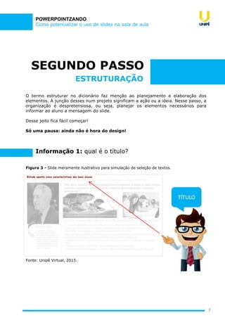 Como potencializar o uso de slides na sala de aula
POWERPOINTZANDO
SEGUNDO PASSO
O termo estruturar no dicionário faz menção ao planejamento e elaboração dos
elementos. A junção desses num projeto significam a ação ou a ideia. Nesse passo, a
organização é despretensiosa, ou seja, planejar os elementos necessários para
informar ao aluno a mensagem do slide.
Desse jeito fica fácil começar!
Só uma pausa: ainda não é hora do design!
7
ESTRUTURAÇÃO
Figura 3 - Slide meramente ilustrativo para simulação de seleção de textos.
Fonte: Unipê Virtual, 2015.
TÍTULO
Informação 1: qual é o título?
 