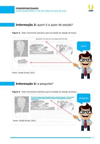 Como potencializar o uso de slides na sala de aula
POWERPOINTZANDO
8
Figura 4 - Slide meramente ilustrativo para simulação de seleção de textos.
Fonte: Unipê Virtual, 2015.
autor
Informação 2: quem é o autor do estudo?
Figura 5 - Slide meramente ilustrativo para simulação de seleção de textos.
Informação 3: a pergunta?
pergunta
Fonte: Unipê Virtual, 2015.
 