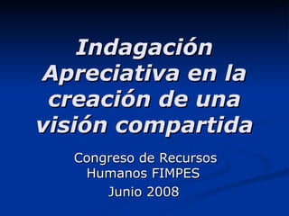 Indagación Apreciativa en la creación de una visión compartida Congreso de Recursos Humanos FIMPES  Junio 2008   