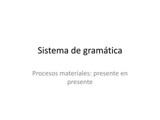 Sistema de gramática

Procesos materiales: presente en
           presente
 