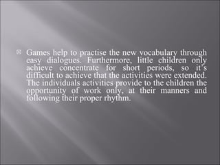 Games help to practise the new vocabulary through easy dialogues. Furthermore, little children only achieve concentrate for short periods, so it’s difficult to achieve that the activities were extended. The individuals activities provide to the children the opportunity of work only, at their manners and following their proper rhythm. 