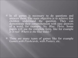 In all games is necessary to do questions and answers them. The main objective is to achieve that children understand the question. They can demonstrate their comprehension with easy answers of a word, for example,  No. Blue. Three.  Some pupils will use the complete form, like for example  Is it red? Where is the blue teddy? There are many types of games like for example  Games with Flashcards, with Posters, etc. 