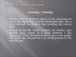 Listening – Pointing   Put the cards in different places of the classroom or ask to the pupils that hold the flashcards high. Say a word and ask to children that pointing the correct card. Instead of say the words isolated, the teacher cans include these words in a short sentence  I like (bananas) . Then the teacher has to say to the pupils that when the listened the key word pointed to the correct card.   