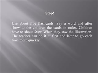 Stop! Use about five flashcards. Say a word and after show to the children the cards in order. Children have to shout  Stop!  When they saw the illustration. The teacher can do it at first and later to go each time more quickly. 