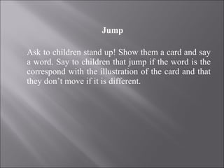 Jump   Ask to children stand up! Show them a card and say a word. Say to children that jump if the word is the correspond with the illustration of the card and that they don’t move if it is different. 