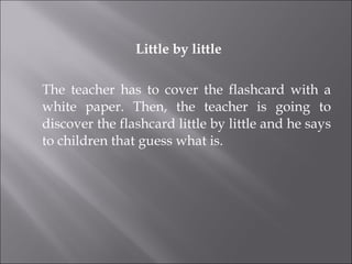 Little by little The teacher has to cover the flashcard with a white paper. Then, the teacher is going to discover the flashcard little by little and he says to children that guess what is. 