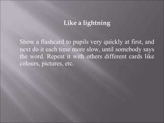Like a lightning Show a flashcard to pupils very quickly at first, and next do it each time more slow, until somebody says the word. Repeat it with others different cards like colours, pictures, etc. 