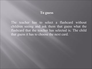 To guess The teacher has to select a flashcard without children seeing and ask them that guess what the flashcard that the teacher has selected is. The child that guess it has to choose the next card. 