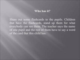 Who has it? Share out some flashcards to the pupils. Children that have the flashcards, stand up them for what everybody can see them. The teacher says the name of one pupil and the rest of them have to say a word of the card that this child has. 
