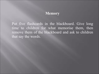 Memory Put five flashcards in the blackboard. Give long time to children for what memorise them, then remove them of the blackboard and ask to children that say the words. 
