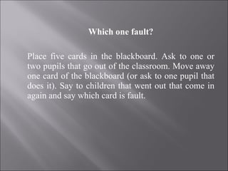Which one fault?   Place five cards in the blackboard. Ask to one or two pupils that go out of the classroom. Move away one card of the blackboard (or ask to one pupil that does it). Say to children that went out that come in again and say which card is fault. 