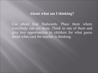About what am I thinking?   Use about four flashcards. Place them where everybody can see them. Think in one of them and give two opportunities to children for what guess about what card the teacher is thinking. 