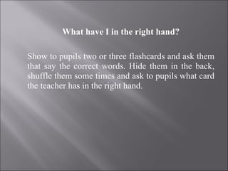 What have I in the right hand?   Show to pupils two or three flashcards and ask them that say the correct words. Hide them in the back, shuffle them some times and ask to pupils what card the teacher has in the right hand. 
