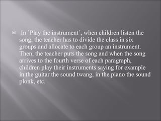 In `Play the instrument´, when children listen the song, the teacher has to divide the class in six groups and allocate to each group an instrument. Then, the teacher puts the song and when the song arrives to the fourth verse of each paragraph, children play their instruments saying for example in the guitar the sound twang, in the piano the sound plonk, etc. 