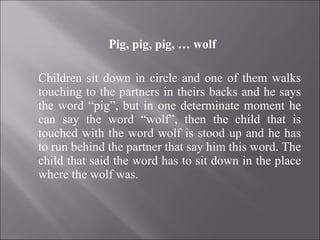 Pig, pig, pig, … wolf Children sit down in circle and one of them walks touching to the partners in theirs backs and he says the word “pig”, but in one determinate moment he can say the word “wolf”, then the child that is touched with the word wolf is stood up and he has to run behind the partner that say him this word. The child that said the word has to sit down in the place where the wolf was. 