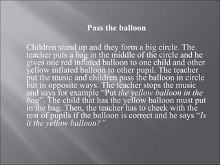 Pass the balloon Children stand up and they form a big circle. The teacher puts a bag in the middle of the circle and he gives one red inflated balloon to one child and other yellow inflated balloon to other pupil. The teacher put the music and children pass the balloon in circle but in opposite ways. The teacher stops the music and says for example “Put  the yellow balloon in the bag ”. The child that has the yellow balloon must put in the bag. Then, the teacher has to check with the rest of pupils if the balloon is correct and he says “ Is it the yellow balloon?”   