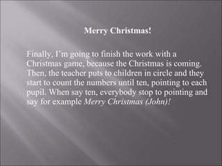 Merry Christmas! Finally, I’m going to finish the work with a Christmas game, because the Christmas is coming. Then, the teacher puts to children in circle and they start to count the numbers until ten, pointing to each pupil. When say ten, everybody stop to pointing and say for example  Merry Christmas (John)! 