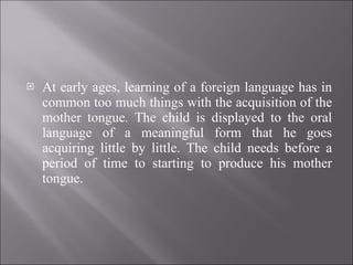 At early ages, learning of a foreign language has in common too much things with the acquisition of the mother tongue. The child is displayed to the oral language of a meaningful form that he goes acquiring little by little. The child needs before a period of time to starting to produce his mother tongue. 