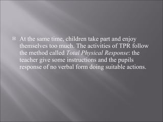 At the same time, children take part and enjoy themselves too much. The activities of TPR follow the method called  Total Physical Response : the teacher give some instructions and the pupils response of no verbal form doing suitable actions. 