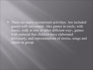 There are many recreational activities. Are included games with movement –like games in circle, with music, walk in row or other different way-, games with material that children have elaborated previously, and representations of stories, songs and chants in group.  