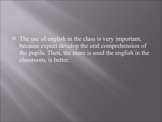 The use of english in the class is very important, because expect develop the oral comprehension of the pupils. Then, the more is used the english in the classroom, is better.  