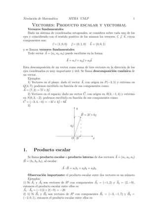 Nivelaci´on de Matem´atica MTHA UNLP 1
Vectores: Producto escalar y vectorial
Versores fundamentales
Dado un sistema de coordenadas ortogonales, se considera sobre cada uno de los
ejes y coincidiendo con el sentido positivo de los mismos los versores: ı, , k, cuyas
componentes son:
ı = (1, 0, 0)  = (0, 1, 0) k = (0, 0, 1)
y se llaman versores fundamentales.
Todo vector A = (a1, a2, a3) puede escribirse en la forma:
A = a1ı + a2 + a3k
Esta descomposici´on de un vector como suma de tres vectores en la direcci´on de los
ejes coordenados es muy importante y ´util. Se llama descomposici´on can´onica de
un vector.
Ejemplos:
1) Vectores en el plano: dado el vector A, con origen en P(−3, 5) y extremo en
Q(4, 7); podemos escribirlo en funci´on de sus componentes como:
A = (7, 2) = 7ı + 2
2) Vectores en el espacio: dado un vector C, con origen en R(3, −1, 4) y extremo
en S(0, 3, −2); podemos escribirlo en funci´on de sus componentes como:
C = (−3, 4, −6) = −3ı + 4 − 6k
3)
E
x
Ty
¢
¢
¢
¢
¢
¢
¢
¢
B = 2ı + 6
O
E
2ı
6
T
1. Producto escalar
Se llama producto escalar o producto interno de dos vectores A = (a1, a2, a3)
B = (b1, b2, b3), al escalar:
A · B = a1b1 + a2b2 + a3b3
Observaci´on importante: el producto escalar entre dos vectores es un n´umero
Ejemplos:
1) Si A1 y A2 son vectores de R2
con componentes A1 = (−1, 2) y A2 = (2, −9),
entonces el producto escalar entre ellos es:
A1 · A2 = (−1)2 + 2(−9) = −20
2) 1) Si B1 y B2 son vectores de R3
con componentes B1 = (−3, −1, 7) y B2 =
(−2, 0, 1), entonces el producto escalar entre ellos es:
 