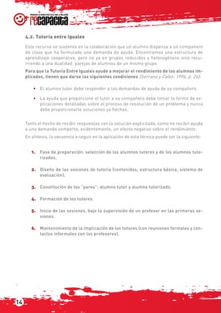 14
4.2. Tutoría entre iguales
Este recurso se sustenta en la colaboración que un alumno dispensa a un compañero
de clase que ha formulado una demanda de ayuda. Encontramos una estructura de
aprendizaje cooperativa, pero no ya en grupos reducidos y heterogéneos sino recu-
rriendo a una dualidad: parejas de alumnos de un mismo grupo.
Para que la Tutoría Entre Iguales ayude a mejorar el rendimiento de los alumnos im-
plicados, tienen que darse las siguientes condiciones (Serrano y Calvo: 1994, p. 24):
•	 El alumno tutor debe responder a las demandas de ayuda de su compañero.
•	 La ayuda que proporcione el tutor a su compañero debe tomar la forma de ex-
plicaciones detalladas sobre el proceso de resolución de un problema y nunca
debe proporcionarle soluciones ya hechas.
Tanto el hecho de recibir respuestas con la solución explicitada, como no recibir ayuda
a una demanda comporta, evidentemente, un efecto negativo sobre el rendimiento.
En síntesis, la secuencia a seguir en la aplicación de esta técnica puede ser la siguiente:
1.	 Fase de preparación: selección de los alumnos tutores y de los alumnos tuto-
rizados.
2.	 Diseño de las sesiones de tutoría (contenidos, estructura básica, sistema de
evaluación).
3.	 Constitución de los “pares”: alumno tutor y alumno tutorizado.
4.	 Formación de los tutores.
5.	 Inicio de las sesiones, bajo la supervisión de un profesor en las primeras se-
siones.
6.	 Mantenimiento de la implicación de los tutores (con reuniones formales y con-
tactos informales con los profesores).
 
