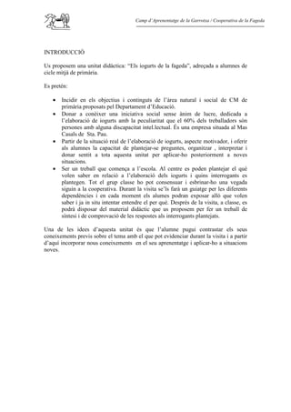 Camp d’Aprenentatge de la Garrotxa / Cooperativa de la Fageda




INTRODUCCIÓ

Us proposem una unitat didàctica: “Els iogurts de la fageda”, adreçada a alumnes de
cicle mitjà de primària.

Es pretén:

   •   Incidir en els objectius i continguts de l’àrea natural i social de CM de
       primària proposats pel Departament d’Educació.
   •   Donar a conèixer una iniciativa social sense ànim de lucre, dedicada a
       l’elaboració de iogurts amb la peculiaritat que el 60% dels treballadors són
       persones amb alguna discapacitat intel.lectual. És una empresa situada al Mas
       Casals de Sta. Pau.
   •   Partir de la situació real de l’elaboració de iogurts, aspecte motivador, i oferir
       als alumnes la capacitat de plantejar-se preguntes, organitzar , interpretar i
       donar sentit a tota aquesta unitat per aplicar-ho posteriorment a noves
       situacions.
   •   Ser un treball que comença a l’escola. Al centre es poden plantejar el què
       volen saber en relació a l’elaboració dels iogurts i quins interrogants es
       plantegen. Tot el grup classe ho pot consensuar i esbrinar-ho una vegada
       siguin a la cooperativa. Durant la visita se’ls farà un guiatge per les diferents
       dependències i en cada moment els alumes podran exposar allò que volen
       saber i ja in situ intentar entendre el per què. Després de la visita, a classe, es
       podrà disposar del material didàctic que us proposem per fer un treball de
       síntesi i de comprovació de les respostes als interrogants plantejats.

Una de les idees d’aquesta unitat és que l’alumne pugui contrastar els seus
coneixements previs sobre el tema amb el que pot evidenciar durant la visita i a partir
d’aquí incorporar nous coneixements en el seu aprenentatge i aplicar-ho a situacions
noves.
 