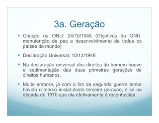 3a. Geração
 Criação da ONU: 24/10/1945 (Objetivos da ONU:
  manutenção da paz e desenvolvimento de todos os
  países do mundo)
 Declaração Universal: 10/12/1948
 Na declaração universal dos direitos do homem houve
  a sedimentação das duas primeiras gerações de
  direitos humanos.
 Muito embora, já com o fim da segunda guerra tenha
  havido o marco inicial desta terceira geração, é só na
  década de 1970 que ela efetivamente é reconhecida
 