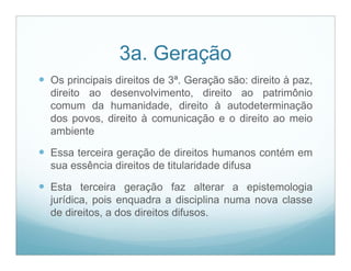 3a. Geração
 Os principais direitos de 3ª. Geração são: direito à paz,
  direito ao desenvolvimento, direito ao patrimônio
  comum da humanidade, direito à autodeterminação
  dos povos, direito à comunicação e o direito ao meio
  ambiente

 Essa terceira geração de direitos humanos contém em
  sua essência direitos de titularidade difusa

 Esta terceira geração faz alterar a epistemologia
  jurídica, pois enquadra a disciplina numa nova classe
  de direitos, a dos direitos difusos.
 
