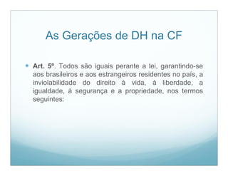 As Gerações de DH na CF

 Art. 5º. Todos são iguais perante a lei, garantindo-se
  aos brasileiros e aos estrangeiros residentes no país, a
  inviolabilidade do direito à vida, à liberdade, a
  igualdade, à segurança e a propriedade, nos termos
  seguintes:
 