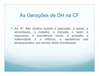 As Gerações de DH na CF

 Art. 6º. São direitos sociais a educação, a saúde, a
  alimentação, o trabalho, a moradia, o lazer, a
  segurança, a previdência social, a proteção a
  maternidade e a infância, a assistência aos
  desamparados, nos termos desta Constituição
 