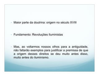 - Maior parte da doutrina: origem no século XVIII


- Fundamento: Revoluções Iluministas


- Mas, ao voltarmos nossos olhos para a antiguidade,
  não faltarão exemplos para justificar a premissa de que
  a origem desses direitos se deu muito antes disso,
  muito antes do iluminismo.
 