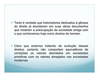  Tanto é verdade que historiadores dedicados à gênese
  do direito já elucidaram em suas obras documentos
  que mostram a preocupação da sociedade antiga com
  o que conhecemos hoje como direitos do homem.



 Claro que estamos tratando da evolução desses
  direitos, portanto não comportam equivalência de
  condições os valores abordados em sociedades
  primitivas com os valores almejados nas sociedades
  modernas.
 