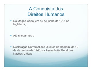 A Conquista dos
                Direitos Humanos
 Da Magna Carta, em 15 de junho de 1215 na
  Inglaterra,



 Até chegarmos a


 Declaração Universal dos Direitos do Homem, de 10
  de dezembro de 1948, na Assembléia Geral das
  Nações Unidas
 