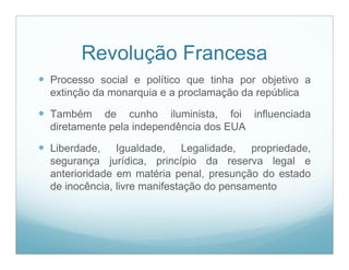 Revolução Francesa
 Processo social e político que tinha por objetivo a
  extinção da monarquia e a proclamação da república

 Também     de cunho iluminista, foi influenciada
  diretamente pela independência dos EUA

 Liberdade,    Igualdade, Legalidade, propriedade,
  segurança jurídica, princípio da reserva legal e
  anterioridade em matéria penal, presunção do estado
  de inocência, livre manifestação do pensamento
 