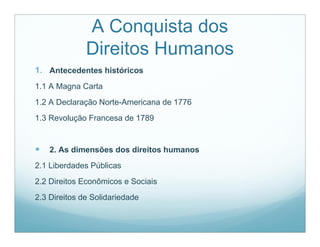 A Conquista dos
              Direitos Humanos
1. Antecedentes históricos
1.1 A Magna Carta
1.2 A Declaração Norte-Americana de 1776
1.3 Revolução Francesa de 1789


   2. As dimensões dos direitos humanos
2.1 Liberdades Públicas
2.2 Direitos Econômicos e Sociais
2.3 Direitos de Solidariedade
 