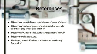 ■ https://www.metalsupermarkets.com/types-of-steel/
■ https://www.slideshare.net/emiesrpe16/materials-
and-their-properties-presentation
■ https://www.thebalance.com/steel-grades-2340174
■ https://en.wikipedia.org/
■ Shrestha, Mohan Krishna – Handout of Workshop
Technology
 