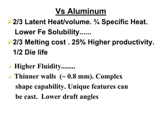Vs Aluminum
2/3 Latent Heat/volume. ¾ Specific Heat.
Lower Fe Solubility......
2/3 Melting cost . 25% Higher productivity.
1/2 Die life
Higher Fluidity........
Thinner walls (~ 0.8 mm). Complex
shape capability. Unique features can
be cast. Lower draft angles
 